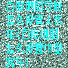 百度地图导航怎么设置大客车(百度地图怎么设置中型客车)