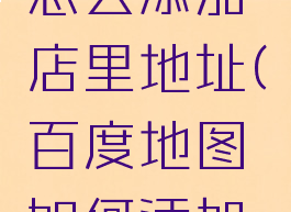 百度地图怎么添加店里地址(百度地图如何添加店铺地址)