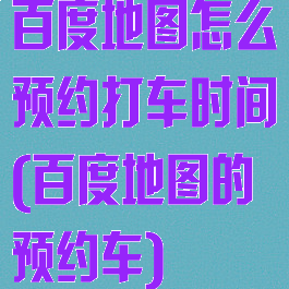 百度地图怎么预约打车时间(百度地图的预约车)