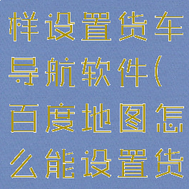 百度地图怎样设置货车导航软件(百度地图怎么能设置货车导航)