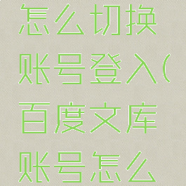 百度文库怎么切换账号登入(百度文库账号怎么退出登录)