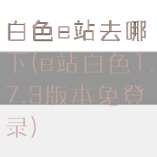 白色e站去哪下(e站白色1.7.3版本免登录)