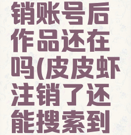 皮皮虾注销账号后作品还在吗(皮皮虾注销了还能搜索到吗)