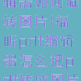 福昕pdf编辑器如何旋转图片(福昕pdf编辑器怎么把pdf转成图片)