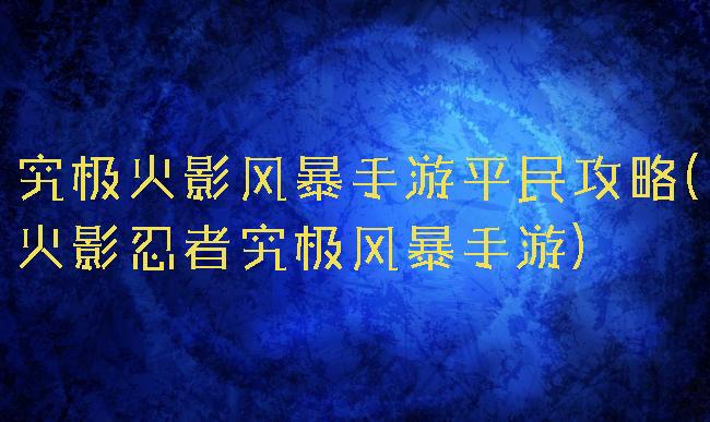 究极火影风暴手游平民攻略(火影忍者究极风暴手游)