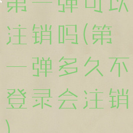 第一弹可以注销吗(第一弹多久不登录会注销)