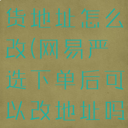 网易严选收货地址怎么改(网易严选下单后可以改地址吗)