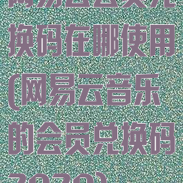 网易云会员兑换码在哪使用(网易云音乐的会员兑换码2020)