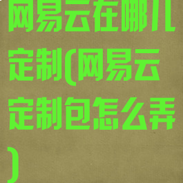 网易云在哪儿定制(网易云定制包怎么弄)