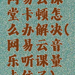 网易云课堂卡顿怎么办解决(网易云音乐听课量卡住了)