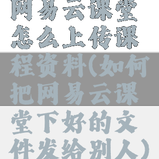 网易云课堂怎么上传课程资料(如何把网易云课堂下好的文件发给别人)