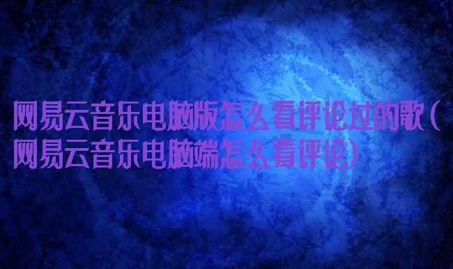 网易云音乐电脑版怎么看评论过的歌(网易云音乐电脑端怎么看评论)
