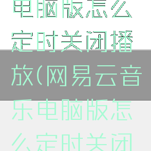 网易云音乐电脑版怎么定时关闭播放(网易云音乐电脑版怎么定时关闭音乐)