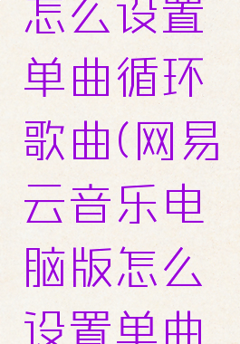网易云音乐电脑版怎么设置单曲循环歌曲(网易云音乐电脑版怎么设置单曲循环歌曲播放)
