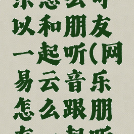 网易云音乐怎么可以和朋友一起听(网易云音乐怎么跟朋友一起听歌)