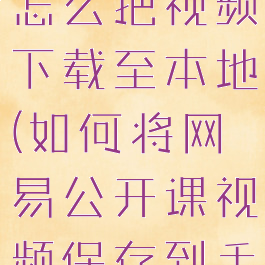 网易公开课怎么把视频下载至本地(如何将网易公开课视频保存到手机)