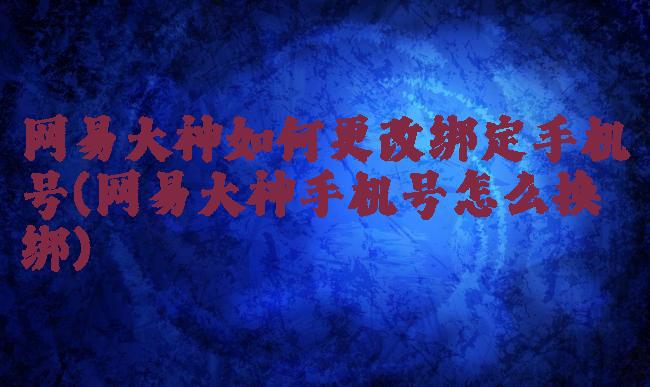 网易大神如何更改绑定手机号(网易大神手机号怎么换绑)