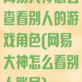 网易大神怎么查看别人的游戏角色(网易大神怎么看别人账号)