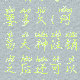 网易大神注销账号要多久(网易大神注销之后还可以重新注册吗)