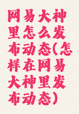 网易大神里怎么发布动态(怎样在网易大神里发布动态)