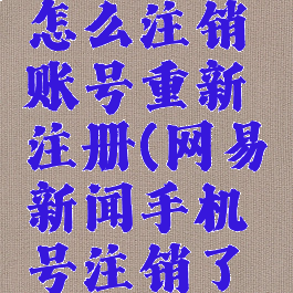 网易新闻怎么注销账号重新注册(网易新闻手机号注销了怎么办)