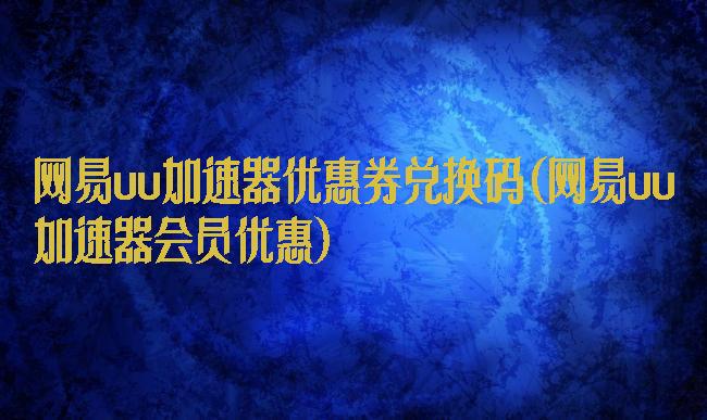 网易uu加速器优惠券兑换码(网易uu加速器会员优惠)