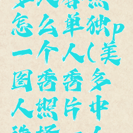 美图秀秀多人合照怎么单独p一个人(美图秀秀多人照片中选择一人美颜)