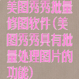 美图秀秀批量修图软件(美图秀秀具有批量处理图片的功能)