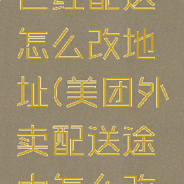 美团外卖已经配送怎么改地址(美团外卖配送途中怎么改地址)