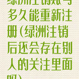 绿洲注销账号多久能重新注册(绿洲注销后还会存在别人的关注里面吗)