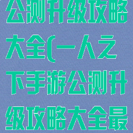 一人之下手游公测升级攻略大全(一人之下手游公测升级攻略大全最新)