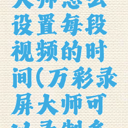 万彩录屏大师怎么设置每段视频的时间(万彩录屏大师可以录制多长时间)