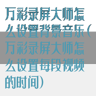 万彩录屏大师怎么设置背景音乐(万彩录屏大师怎么设置每段视频的时间)