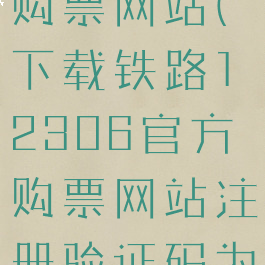 下载铁路12306官方购票网站(下载铁路12306官方购票网站注册验证码为什么总是错误)