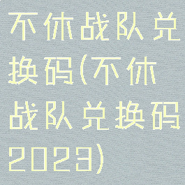 不休战队兑换码(不休战队兑换码2023)