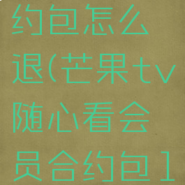 不小心订购了芒果tv随心看合约包怎么退(芒果tv随心看会员合约包10086人工服务可以取消吗)