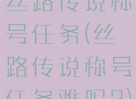丝路传说称号任务(丝路传说称号任务难吗?)