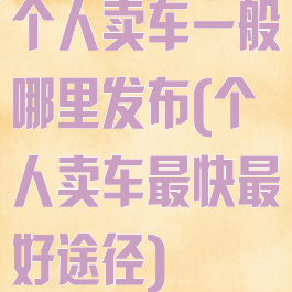 个人卖车一般哪里发布(个人卖车最快最好途径)