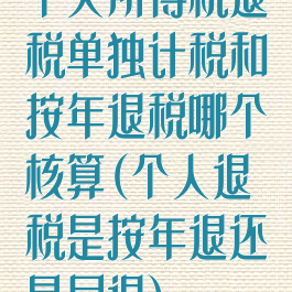 个人所得税退税单独计税和按年退税哪个核算(个人退税是按年退还是月退)