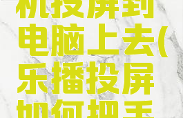 乐播投屏怎么将手机投屏到电脑上去(乐播投屏如何把手机屏幕投到电视上)