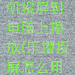 乐播投屏怎么将手机投屏到电脑上播放(乐播投屏怎么用手机投电脑)