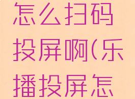 乐播投屏怎么扫码投屏啊(乐播投屏怎样用)