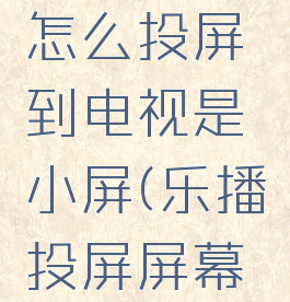 乐播投屏怎么投屏到电视是小屏(乐播投屏屏幕小怎么办)