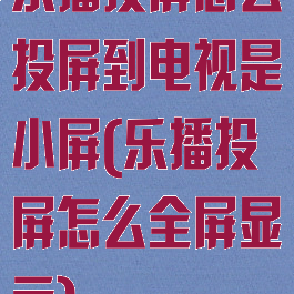 乐播投屏怎么投屏到电视是小屏(乐播投屏怎么全屏显示)