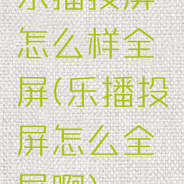 乐播投屏怎么样全屏(乐播投屏怎么全屏啊)