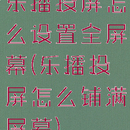 乐播投屏怎么设置全屏幕(乐播投屏怎么铺满屏幕)