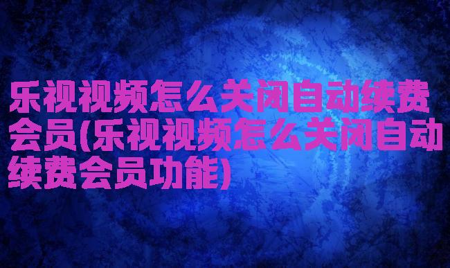 乐视视频怎么关闭自动续费会员(乐视视频怎么关闭自动续费会员功能)