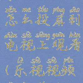 乐视视频怎么投屏到电视上观看(乐视视频怎样投屏)