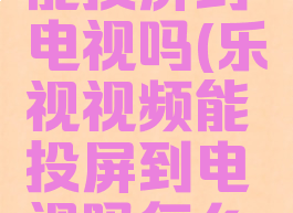 乐视视频能投屏到电视吗(乐视视频能投屏到电视吗怎么设置)