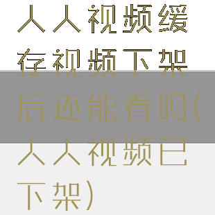 人人视频缓存视频下架后还能看吗(人人视频已下架)